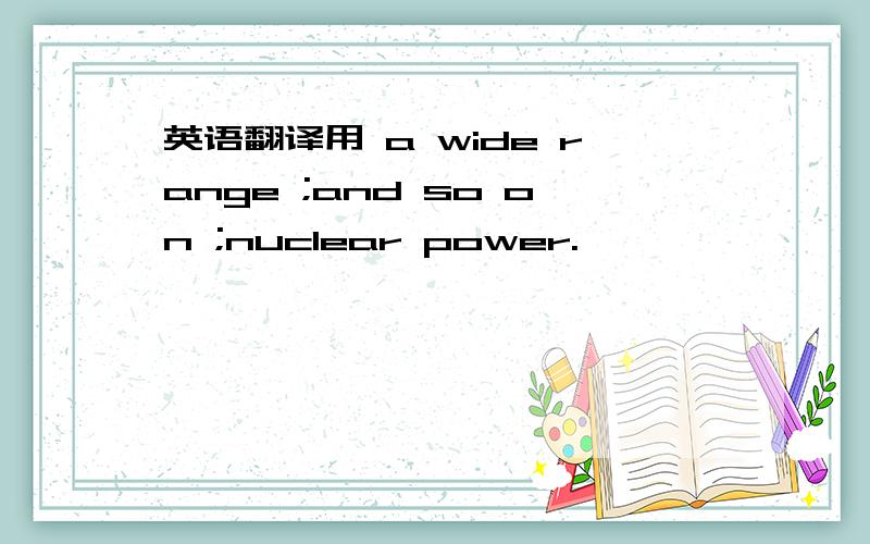 英语翻译用 a wide range ;and so on ;nuclear power.