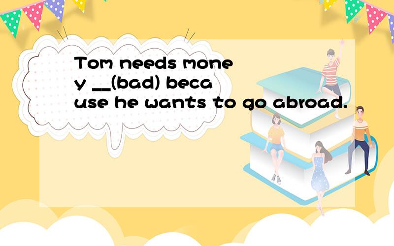 Tom needs money __(bad) because he wants to go abroad.