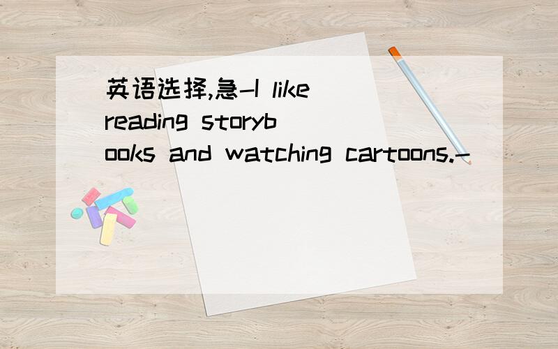 英语选择,急-I like reading storybooks and watching cartoons.-____