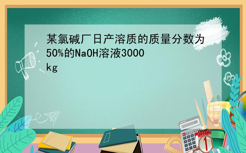 某氯碱厂日产溶质的质量分数为50%的NaOH溶液3000kg