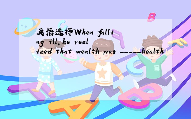 英语选择When falling ill,he realized that wealth was _____health
