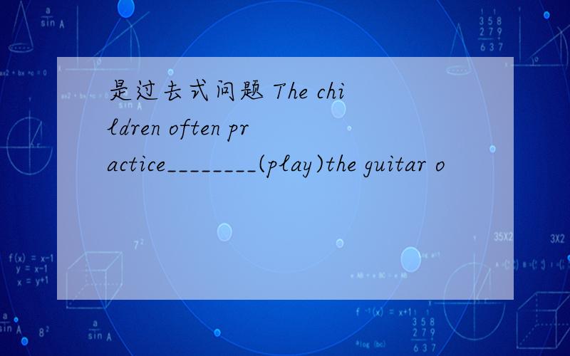 是过去式问题 The children often practice________(play)the guitar o