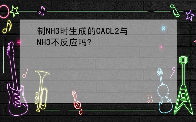 制NH3时生成的CACL2与NH3不反应吗?