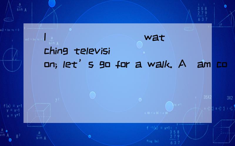 I ________ watching television; let’s go for a walk. A．am co