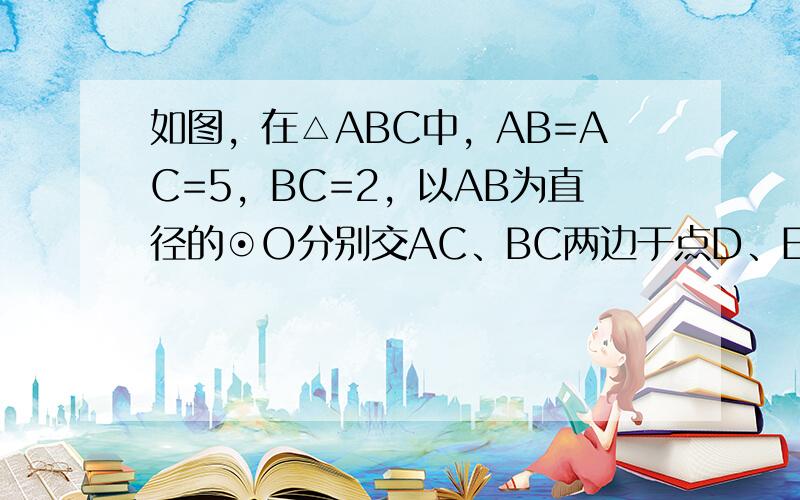 如图，在△ABC中，AB=AC=5，BC=2，以AB为直径的⊙O分别交AC、BC两边于点D、E，