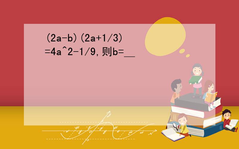 (2a-b)(2a+1/3)=4a^2-1/9,则b=＿