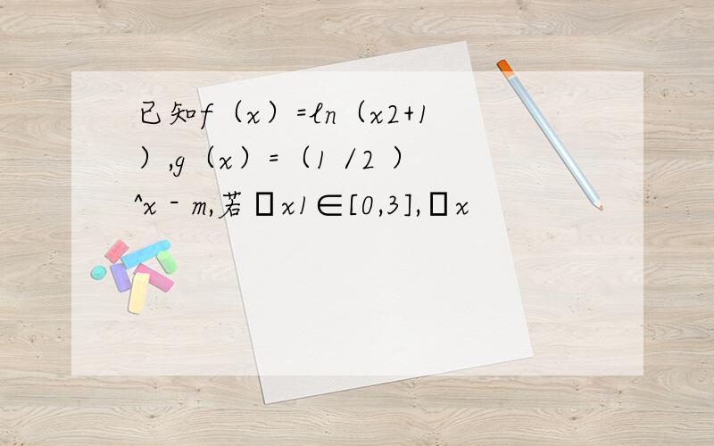 已知f（x）=ln（x2+1）,g（x）=（1 /2 ）^x - m,若∀x1∈[0,3],∃x