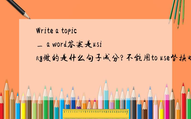 Write a topic _ a word答案是using做的是什么句子成分?不能用to use替换吗 为什么