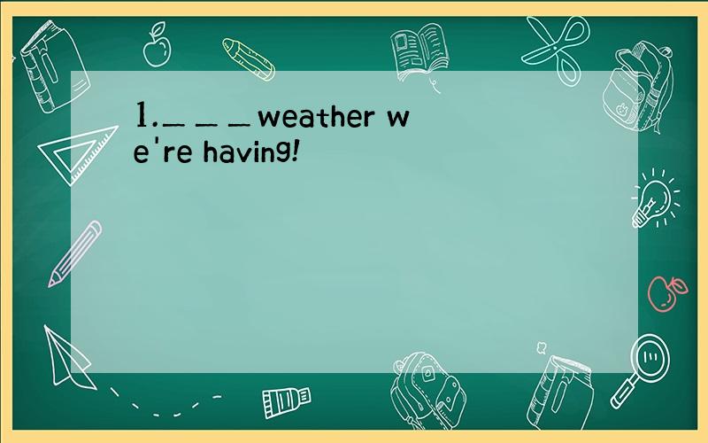 1.＿＿＿weather we're having!