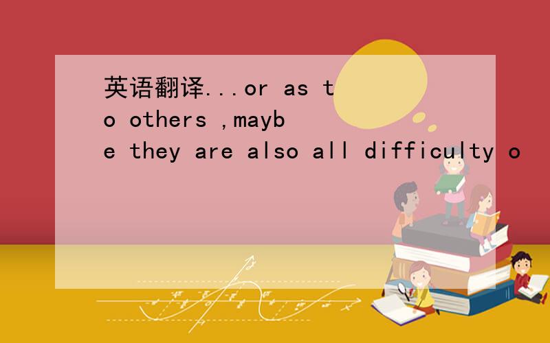 英语翻译...or as to others ,maybe they are also all difficulty o
