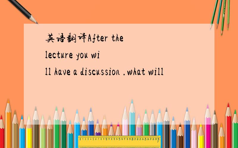 英语翻译After the lecture you will have a discussion .what will