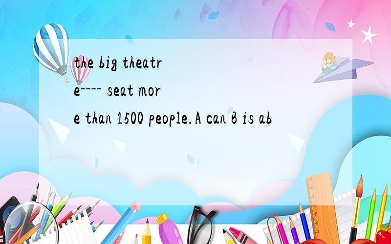 the big theatre---- seat more than 1500 people.A can B is ab
