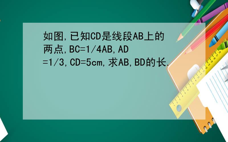 如图,已知CD是线段AB上的两点,BC=1/4AB,AD=1/3,CD=5cm,求AB,BD的长.