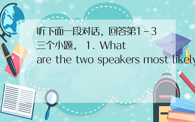 听下面一段对话，回答第1-3三个小题。 1. What are the two speakers most likely