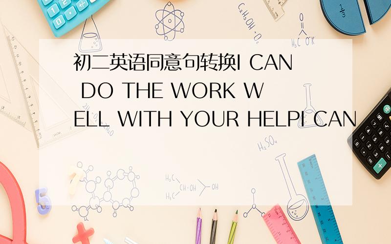 初二英语同意句转换I CAN DO THE WORK WELL WITH YOUR HELPI CAN __DO THE