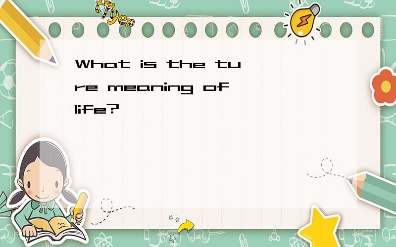 What is the ture meaning of life?