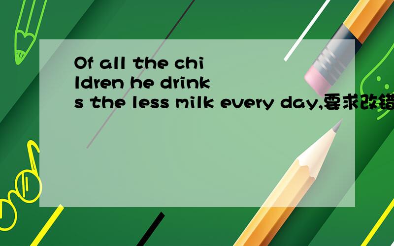 Of all the children he drinks the less milk every day,要求改错,在