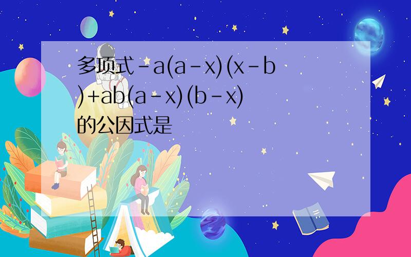 多项式-a(a-x)(x-b)+ab(a-x)(b-x)的公因式是