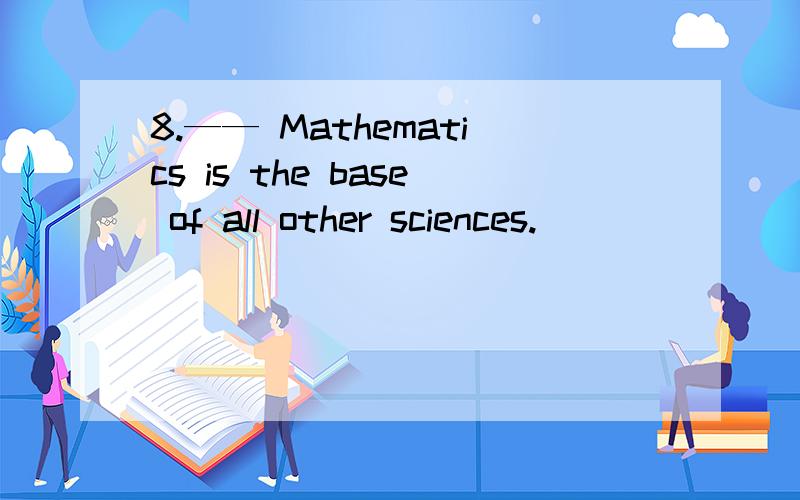 8.—— Mathematics is the base of all other sciences.