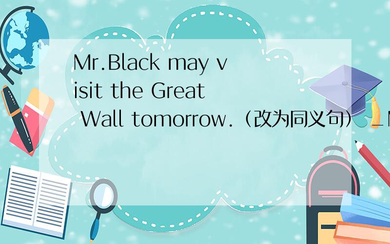 Mr.Black may visit the Great Wall tomorrow.（改为同义句） _Mr.Black