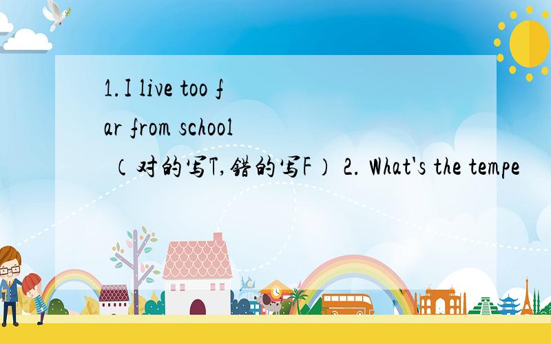 1.I live too far from school （对的写T,错的写F） 2. What's the tempe