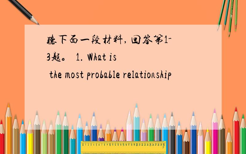听下面一段材料, 回答第1-3题。 1. What is the most probable relationship