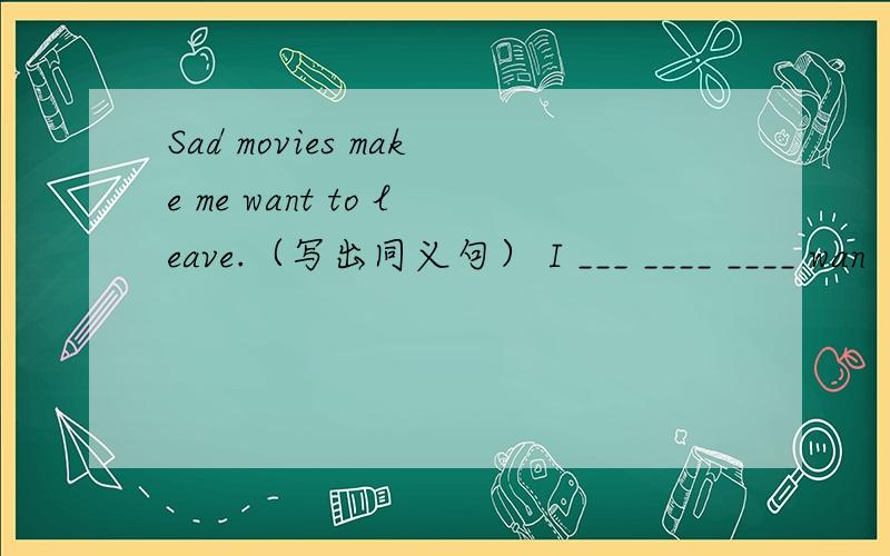 Sad movies make me want to leave.（写出同义句） I ___ ____ ____ wan