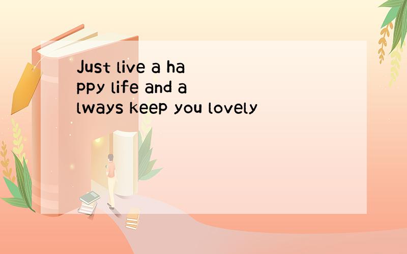 Just live a happy life and always keep you lovely