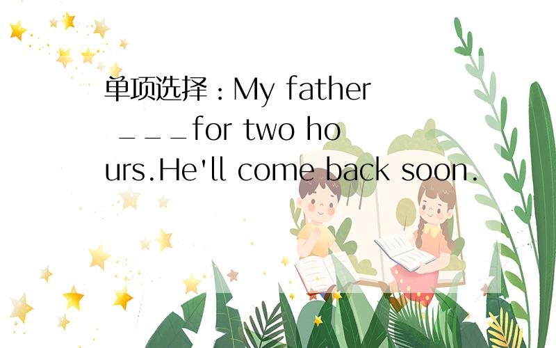 单项选择：My father ___for two hours.He'll come back soon.