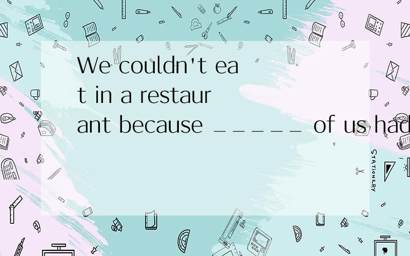 We couldn't eat in a restaurant because _____ of us had ____