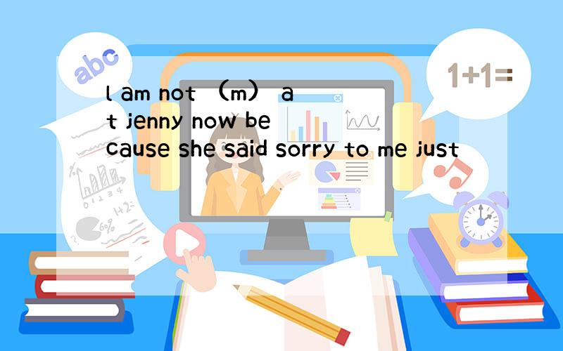 l am not （m） at jenny now because she said sorry to me just