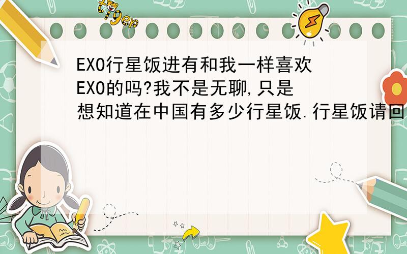 EXO行星饭进有和我一样喜欢EXO的吗?我不是无聊,只是想知道在中国有多少行星饭.行星饭请回复.呃