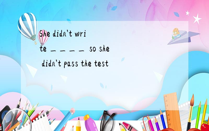 She didn't write ____ so she didn't pass the test