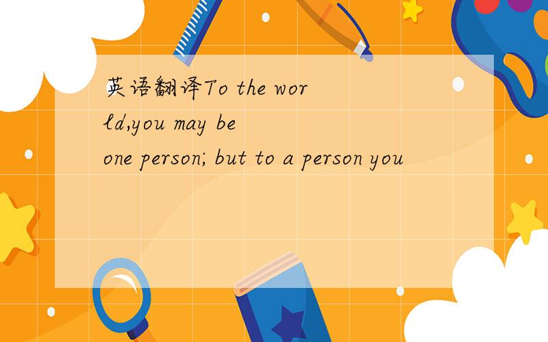 英语翻译To the world,you may be one person; but to a person you