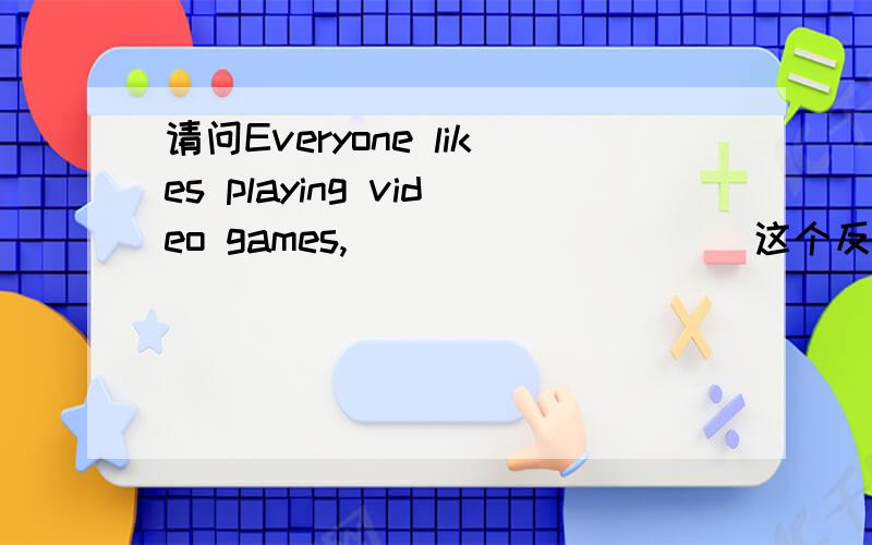 请问Everyone likes playing video games,_____ ____ 这个反义疑问句应该填