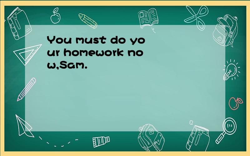 You must do your homework now,Sam.