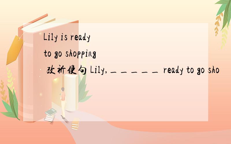 Lily is ready to go shopping 改祈使句 Lily,_____ ready to go sho