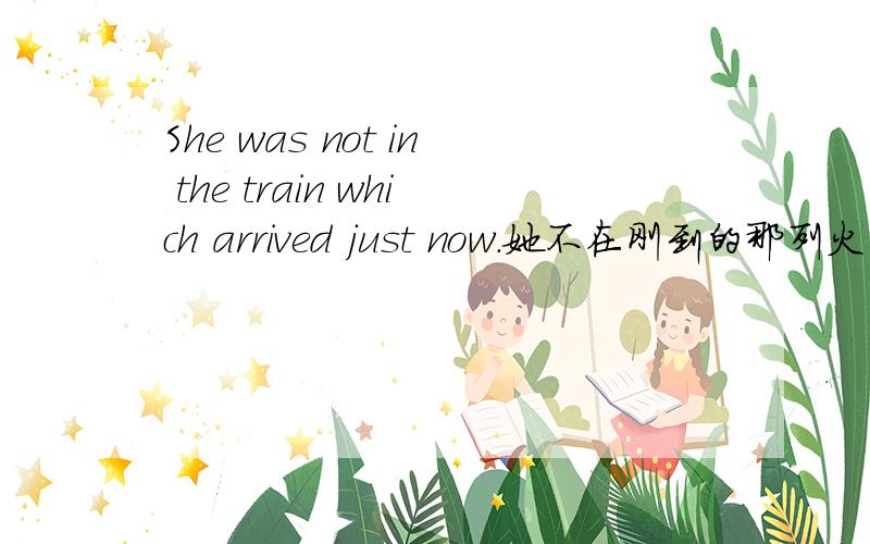 She was not in the train which arrived just now.她不在刚到的那列火车上
