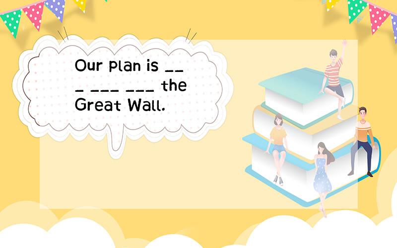 Our plan is ___ ___ ___ the Great Wall.