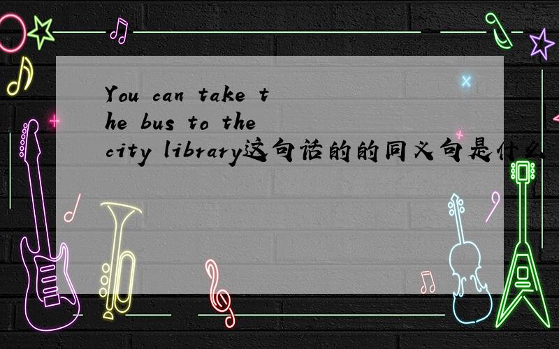 You can take the bus to the city library这句话的的同义句是什么