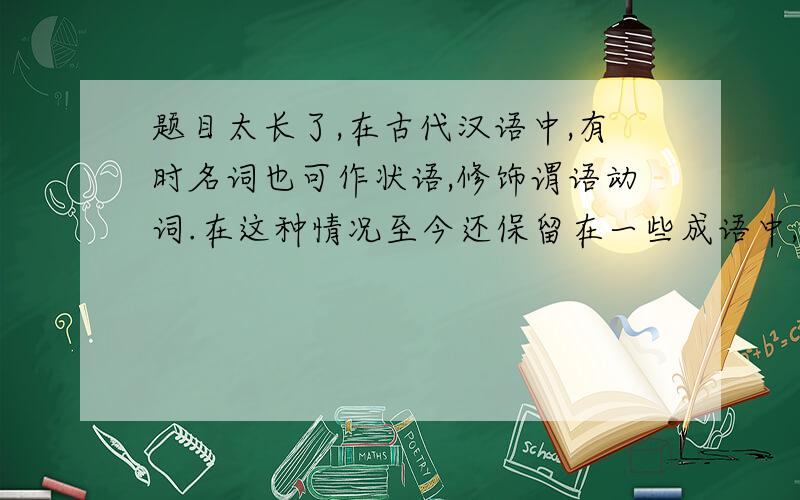 题目太长了,在古代汉语中,有时名词也可作状语,修饰谓语动词.在这种情况至今还保留在一些成语中,如“人声鼎沸”,其中“鼎”