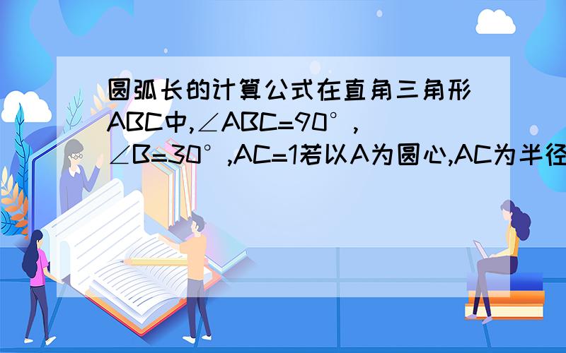 圆弧长的计算公式在直角三角形ABC中,∠ABC=90°,∠B=30°,AC=1若以A为圆心,AC为半径的弧交斜边AB与D