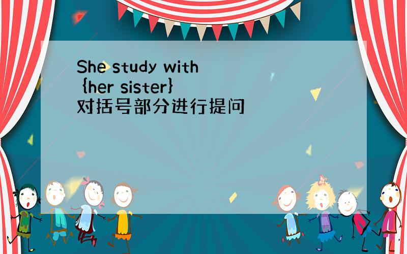 She study with {her sister} 对括号部分进行提问