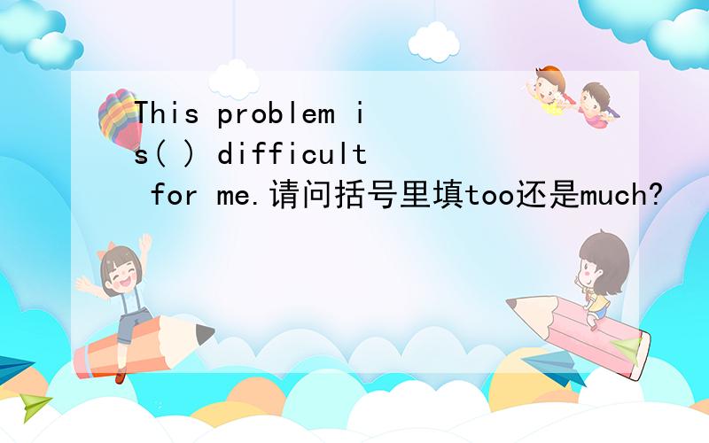 This problem is( ) difficult for me.请问括号里填too还是much?