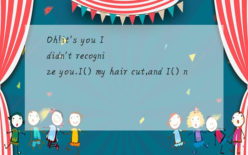 Oh!it's you I didn't recognize you.I() my hair cut,and I() n