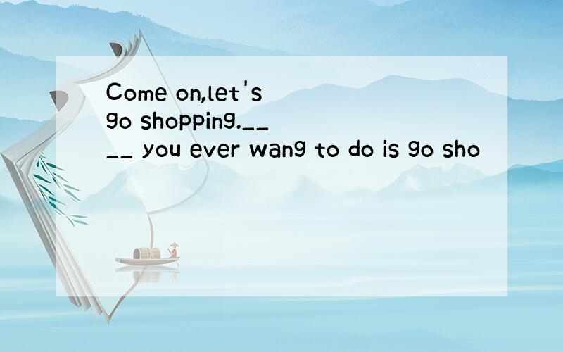 Come on,let's go shopping.____ you ever wang to do is go sho