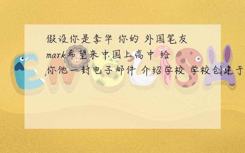 假设你是李华 你的 外国笔友mark希望来中国上高中 给你他一封电子邮件 介绍学校 学校创建于1900年