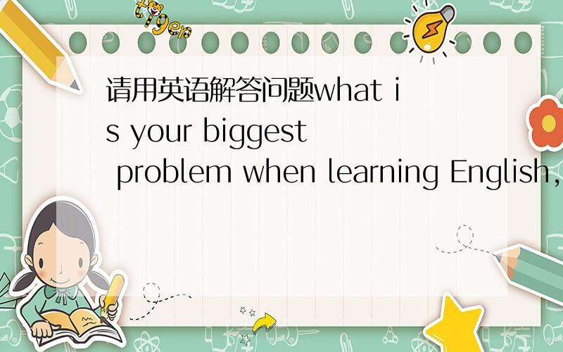 请用英语解答问题what is your biggest problem when learning English,a