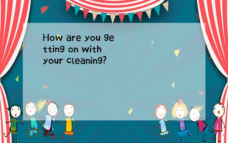 How are you getting on with your cleaning?