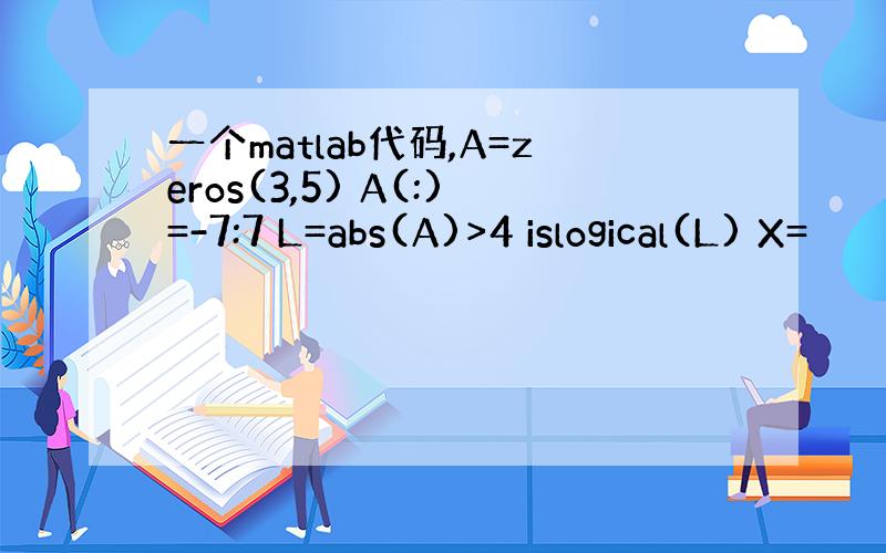 一个matlab代码,A=zeros(3,5) A(:)=-7:7 L=abs(A)>4 islogical(L) X=